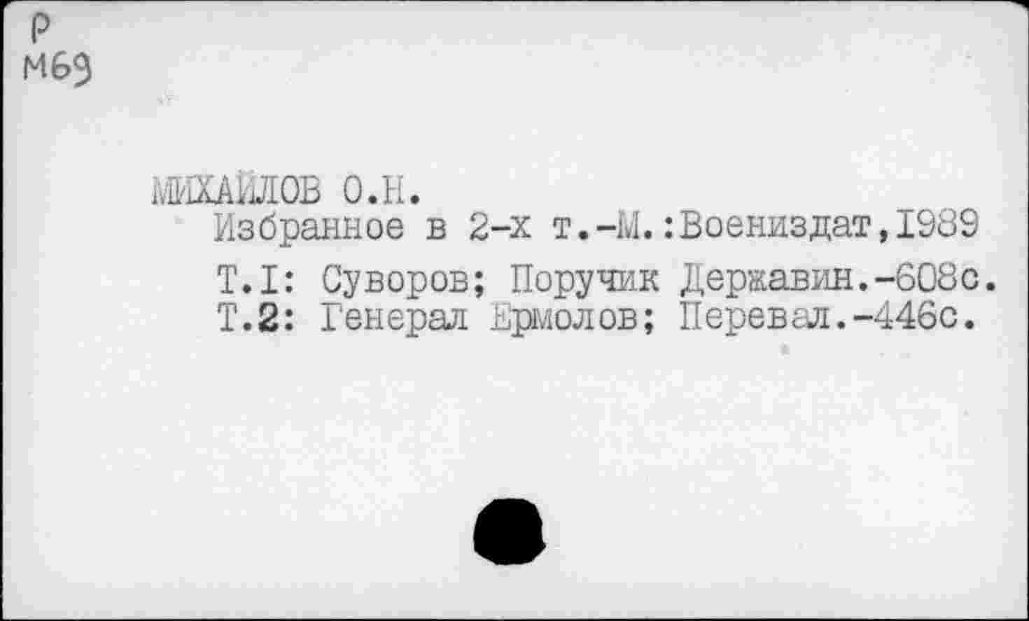 ﻿р мбэ
МИХАЙЛОВ о.н.
Избранное в 2-х т.-М.:Воениздат,1989
Т.1: Суворов; Поручик Державин.-608с.
Т.2: Генерал Ермолов; Перевал.-446с.